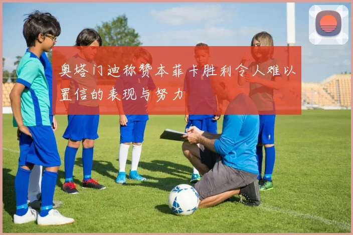 奥塔门迪称赞本菲卡胜利令人难以置信的表现与努力