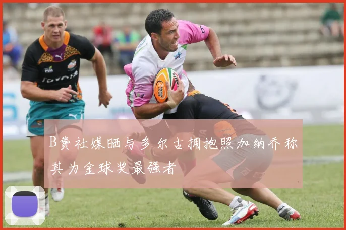 B费社媒晒与多尔古拥抱照加纳乔称其为金球奖最强者