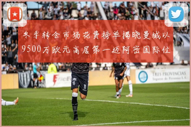 冬季转会市场花费榜单揭晓曼城以9500万欧元高居第一迈阿密国际位列第十一
