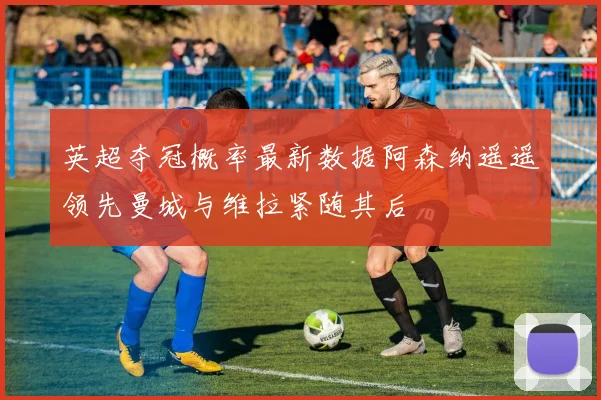 英超夺冠概率最新数据阿森纳遥遥领先曼城与维拉紧随其后
