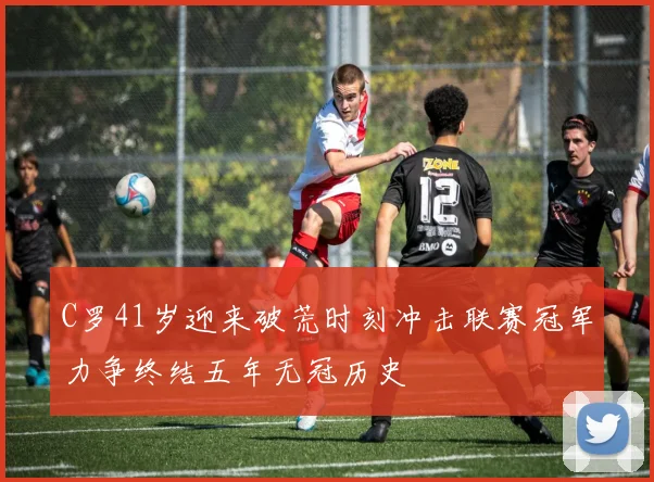 C罗41岁迎来破荒时刻冲击联赛冠军力争终结五年无冠历史
