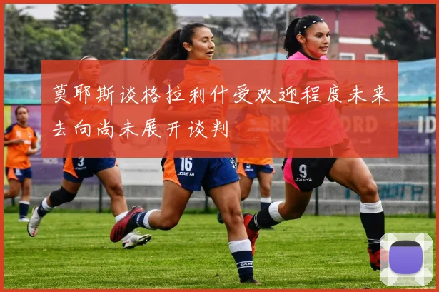莫耶斯谈格拉利什受欢迎程度未来去向尚未展开谈判