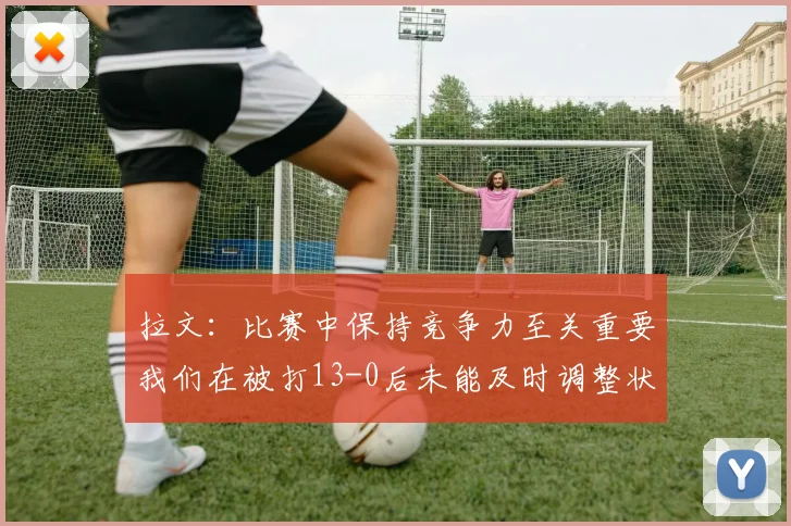 拉文：比赛中保持竞争力至关重要我们在被打13-0后未能及时调整状态