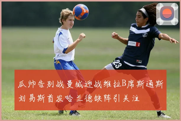 瓜帅告别战曼城迎战维拉B席斯通斯刘易斯首发哈兰德缺阵引关注