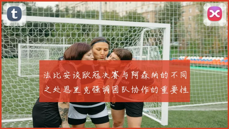 法比安谈欧冠决赛与阿森纳的不同之处恩里克强调团队协作的重要性