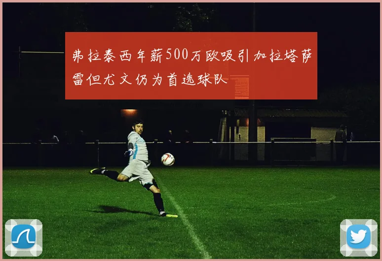 弗拉泰西年薪500万欧吸引加拉塔萨雷但尤文仍为首选球队