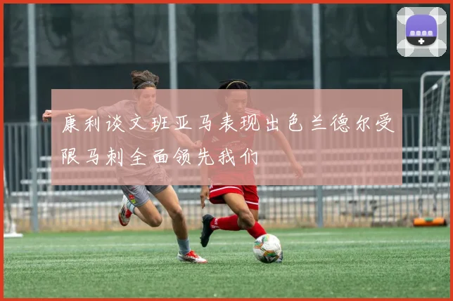 康利谈文班亚马表现出色兰德尔受限马刺全面领先我们