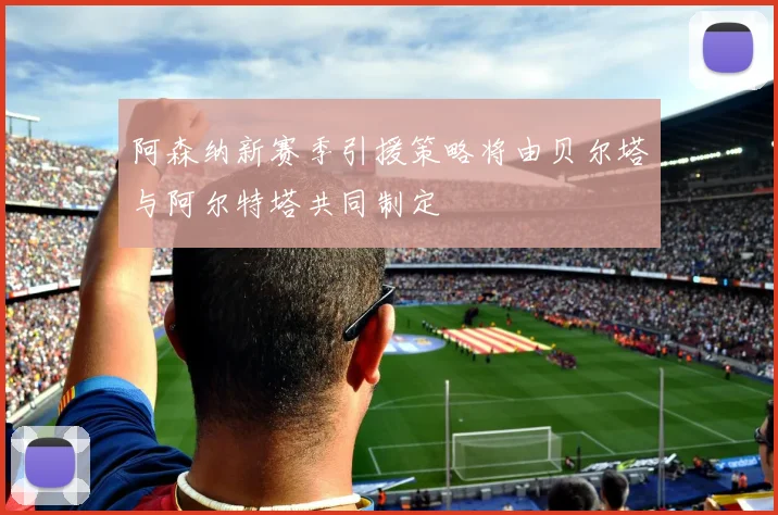 阿森纳新赛季引援策略将由贝尔塔与阿尔特塔共同制定