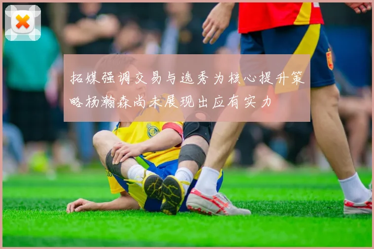 拓媒强调交易与选秀为核心提升策略杨瀚森尚未展现出应有实力