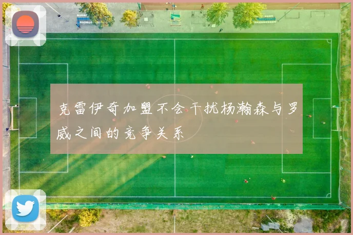 克雷伊奇加盟不会干扰杨瀚森与罗威之间的竞争关系