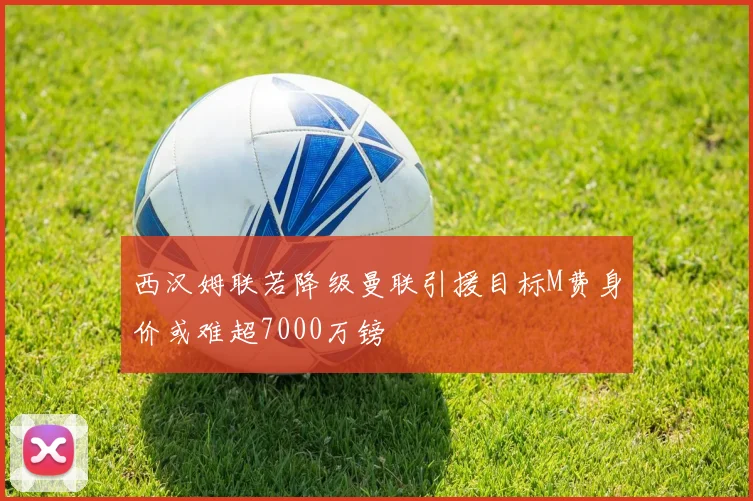 西汉姆联若降级曼联引援目标M费身价或难超7000万镑