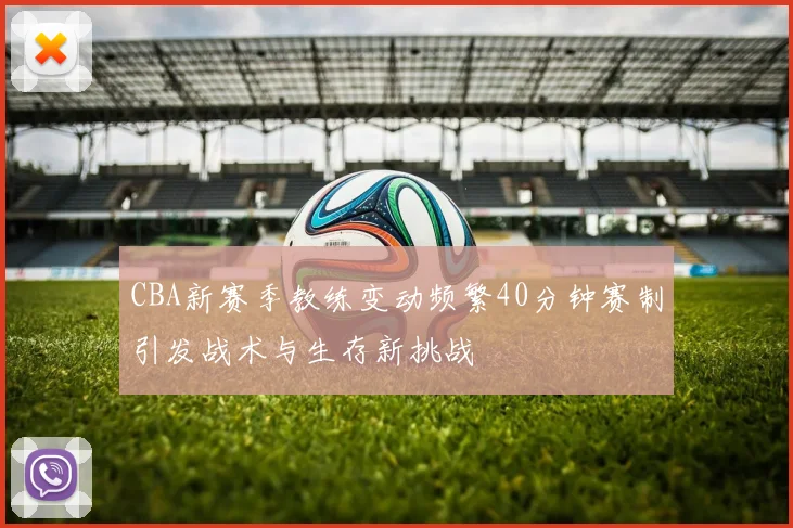 CBA新赛季教练变动频繁40分钟赛制引发战术与生存新挑战