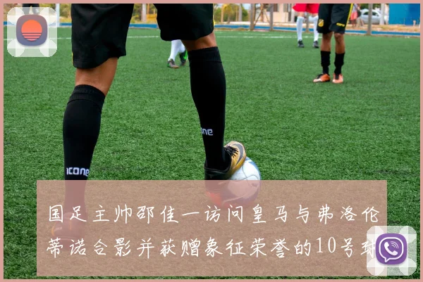 国足主帅邵佳一访问皇马与弗洛伦蒂诺合影并获赠象征荣誉的10号球衣