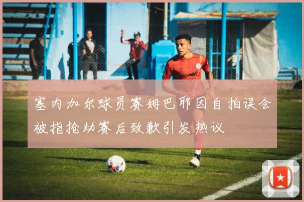 塞内加尔球员赛姆巴耶因自拍误会被指抢劫赛后致歉引发热议