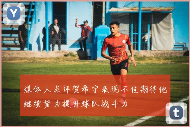 媒体人点评贺希宁表现不佳期待他继续努力提升球队战斗力