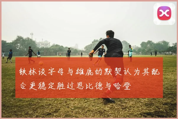 铁林谈字母与雄鹿的默契认为其配合更稳定胜过恩比德与哈登